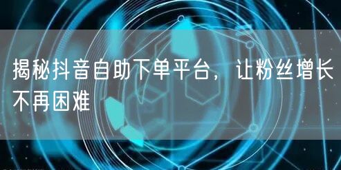 揭秘抖音自助下单平台，让粉丝增长不再困难